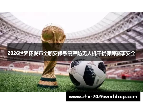 2026世界杯发布全新安保系统严防无人机干扰保障赛事安全 2026世界杯发布全新安保系统严防无人机干扰保障赛事安全
