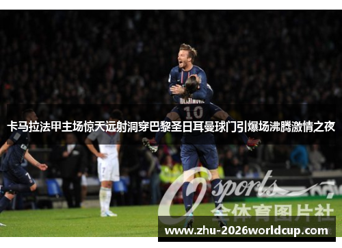 卡马拉法甲主场惊天远射洞穿巴黎圣日耳曼球门引爆场沸腾激情之夜 卡马拉法甲主场惊天远射洞穿巴黎圣日耳曼球门引爆场沸腾激情之夜