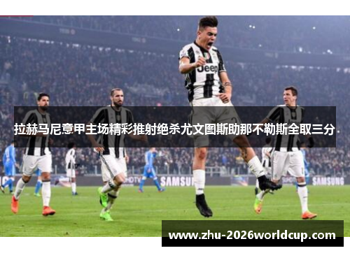 拉赫马尼意甲主场精彩推射绝杀尤文图斯助那不勒斯全取三分 拉赫马尼意甲主场精彩推射绝杀尤文图斯助那不勒斯全取三分