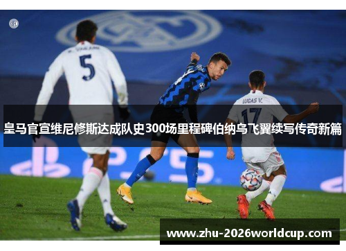 皇马官宣维尼修斯达成队史300场里程碑伯纳乌飞翼续写传奇新篇