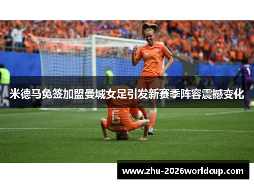 米德马免签加盟曼城女足引发新赛季阵容震撼变化 米德马免签加盟曼城女足引发新赛季阵容震撼变化