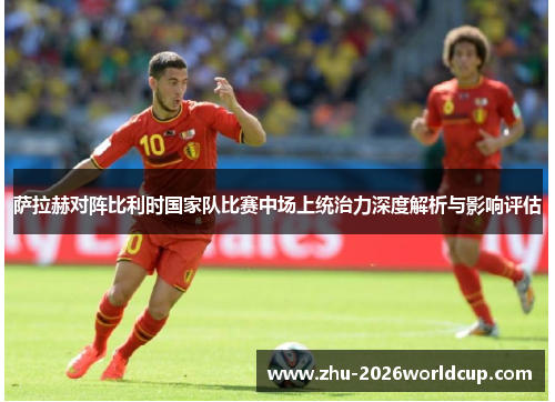 萨拉赫对阵比利时国家队比赛中场上统治力深度解析与影响评估 萨拉赫对阵比利时国家队比赛中场上统治力深度解析与影响评估