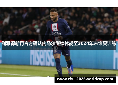 利雅得新月官方确认内马尔继续休战至2024年末恢复训练 利雅得新月官方确认内马尔继续休战至2024年末恢复训练