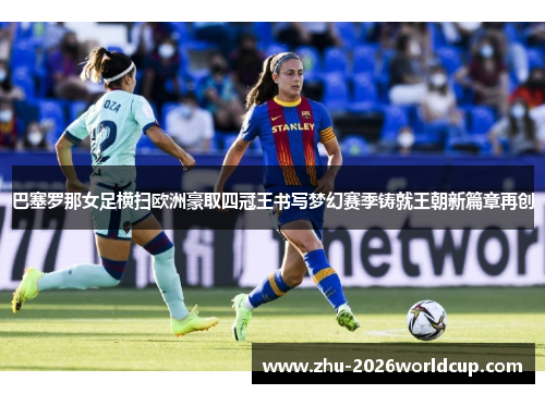 巴塞罗那女足横扫欧洲豪取四冠王书写梦幻赛季铸就王朝新篇章再创