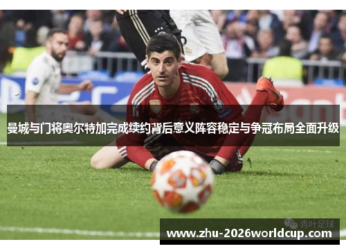 曼城与门将奥尔特加完成续约背后意义阵容稳定与争冠布局全面升级