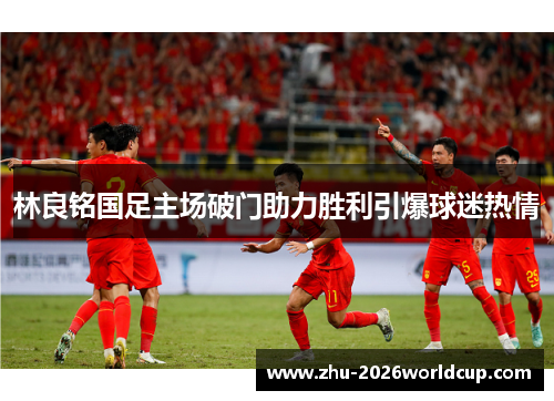 林良铭国足主场破门助力胜利引爆球迷热情