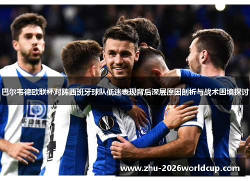 巴尔韦德欧联杯对阵西班牙球队低迷表现背后深层原因剖析与战术困境探讨