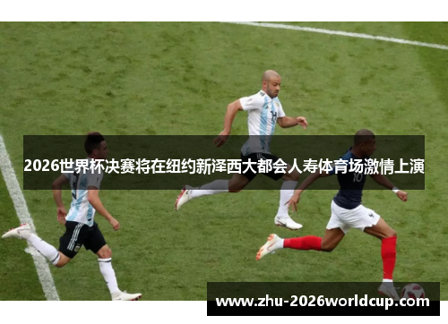 2026世界杯决赛将在纽约新泽西大都会人寿体育场激情上演 2026世界杯决赛将在纽约新泽西大都会人寿体育场激情上演