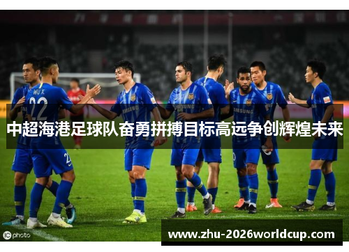 中超海港足球队奋勇拼搏目标高远争创辉煌未来 中超海港足球队奋勇拼搏目标高远争创辉煌未来
