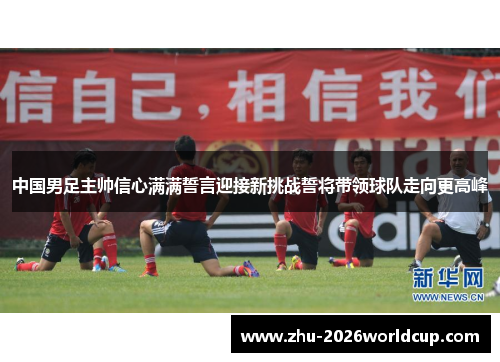 中国男足主帅信心满满誓言迎接新挑战誓将带领球队走向更高峰 中国男足主帅信心满满誓言迎接新挑战誓将带领球队走向更高峰