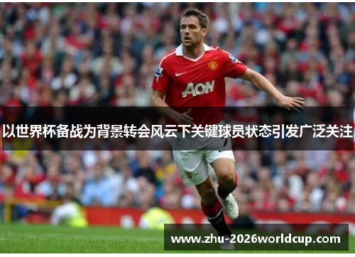以世界杯备战为背景转会风云下关键球员状态引发广泛关注 以世界杯备战为背景转会风云下关键球员状态引发广泛关注