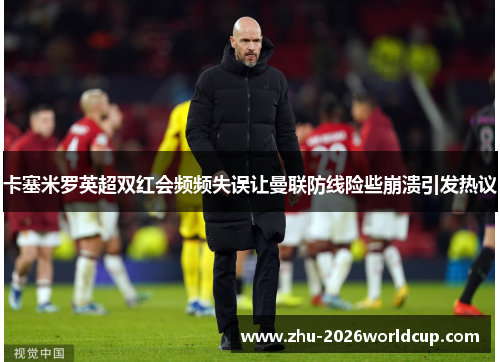 卡塞米罗英超双红会频频失误让曼联防线险些崩溃引发热议
